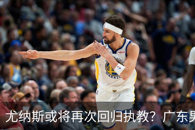 尤纳斯或将再次回归执教？广东男篮头号主帅人选出现变动，朱芳雨根本做不了主