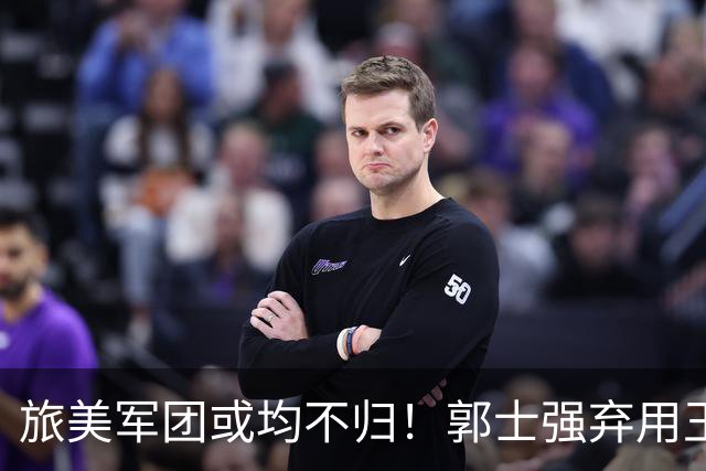 旅美军团或均不归！郭士强弃用王俊杰寒人心 就看赵睿周琦状态了