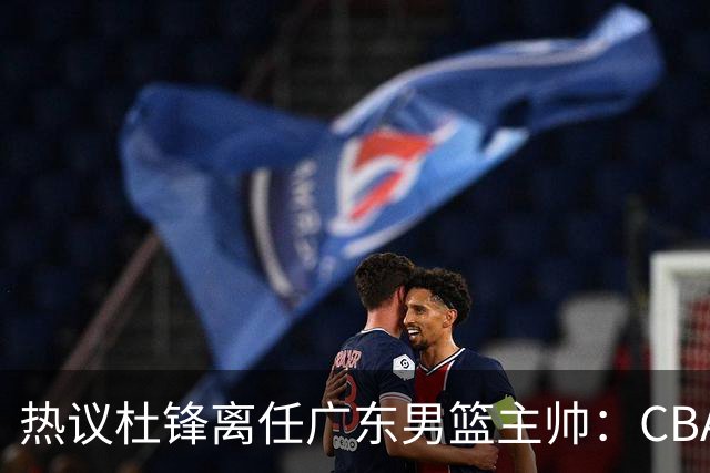 热议杜锋离任广东男篮主帅：CBA生涯执教大圆满 球迷祝福一切顺利